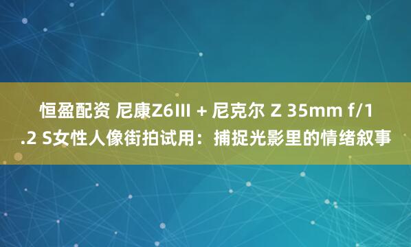 恒盈配资 尼康Z6Ⅲ + 尼克尔 Z 35mm f/1.2 S女性人像街拍试用：捕捉光影里的情绪叙事