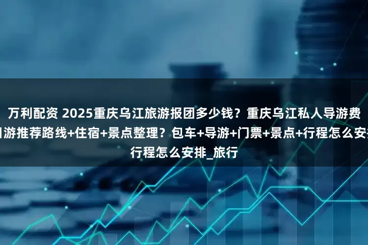 万利配资 2025重庆乌江旅游报团多少钱？重庆乌江私人导游费用？5日游推荐路线+住宿+景点整理？包车+导游+门票+景点+行程怎么安排_旅行