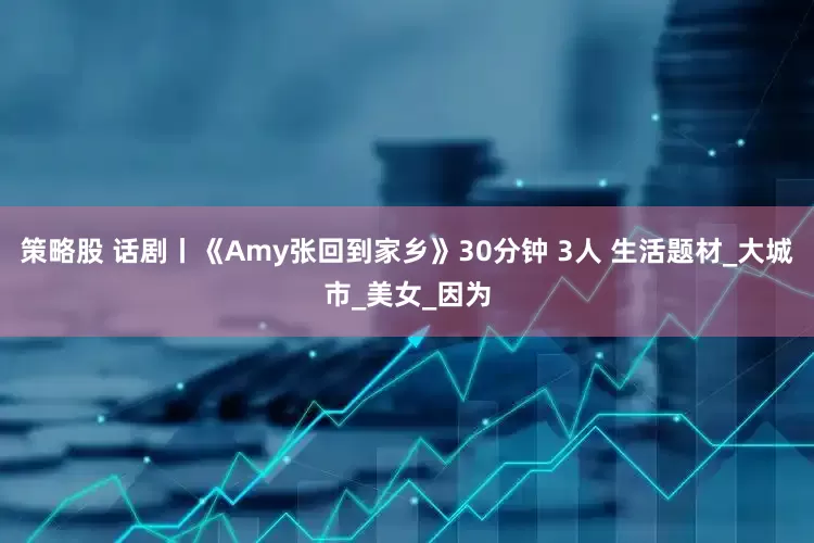 策略股 话剧丨《Amy张回到家乡》30分钟 3人 生活题材_大城市_美女_因为