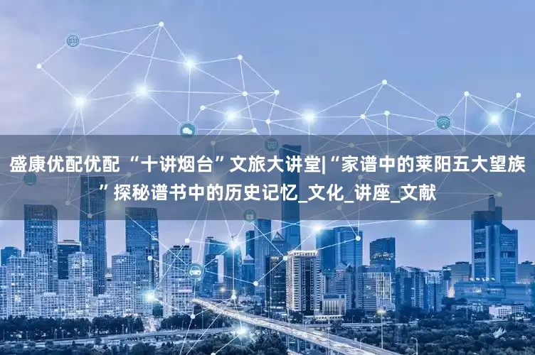 盛康优配优配 “十讲烟台”文旅大讲堂|“家谱中的莱阳五大望族”探秘谱书中的历史记忆_文化_讲座_文献