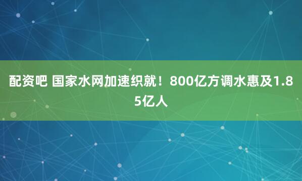 配资吧 国家水网加速织就！800亿方调水惠及1.85亿人