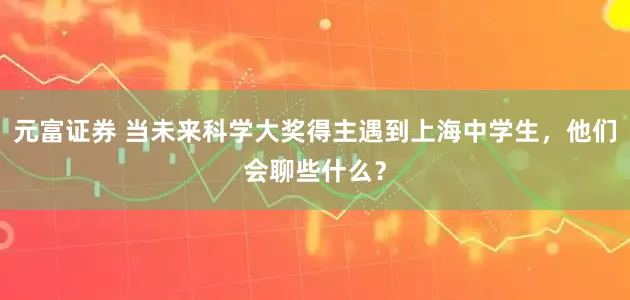 元富证券 当未来科学大奖得主遇到上海中学生，他们会聊些什么？