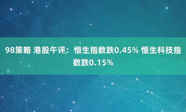 98策略 港股午评：恒生指数跌0.45% 恒生科技指数跌0.15%