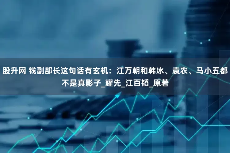 股升网 钱副部长这句话有玄机：江万朝和韩冰、袁农、马小五都不是真影子_耀先_江百韬_原著