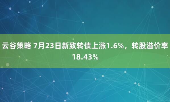 云谷策略 7月23日新致转债上涨1.6%，转股溢价率18.43%