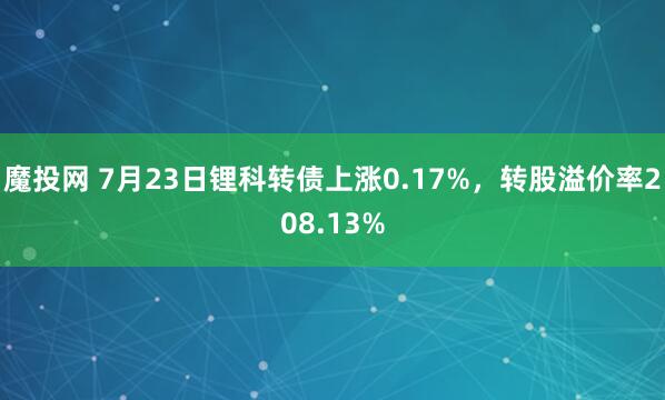 魔投网 7月23日锂科转债上涨0.17%，转股溢价率208.13%