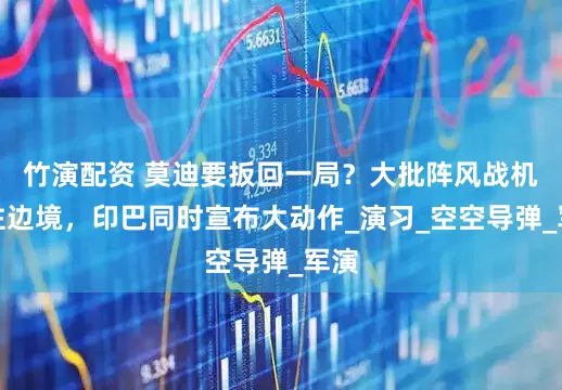 竹演配资 莫迪要扳回一局？大批阵风战机飞往边境，印巴同时宣布大动作_演习_空空导弹_军演