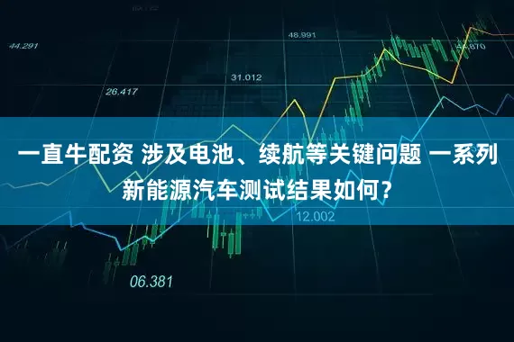 一直牛配资 涉及电池、续航等关键问题 一系列新能源汽车测试结果如何？
