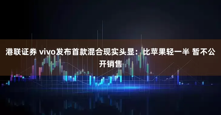 港联证券 vivo发布首款混合现实头显：比苹果轻一半 暂不公开销售