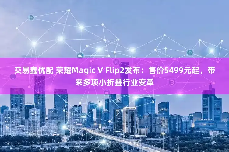 交易鑫优配 荣耀Magic V Flip2发布：售价5499元起，带来多项小折叠行业变革