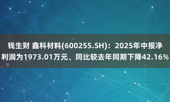 钱生财 鑫科材料(600255.SH)：2025年中报净利润为1973.01万元、同比较去年同期下降42.16%
