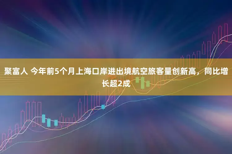 聚富人 今年前5个月上海口岸进出境航空旅客量创新高，同比增长超2成