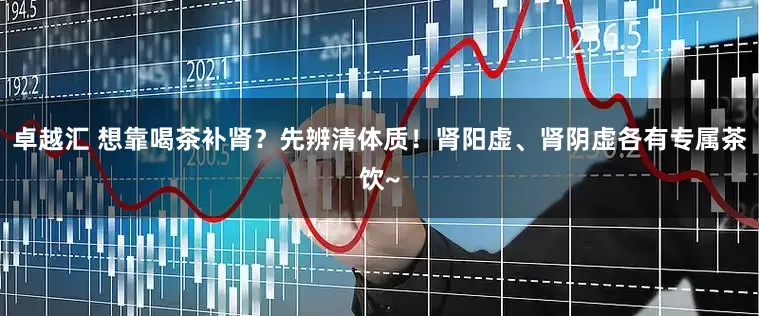 卓越汇 想靠喝茶补肾？先辨清体质！肾阳虚、肾阴虚各有专属茶饮~