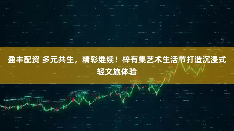 盈丰配资 多元共生，精彩继续！梓有集艺术生活节打造沉浸式轻文旅体验