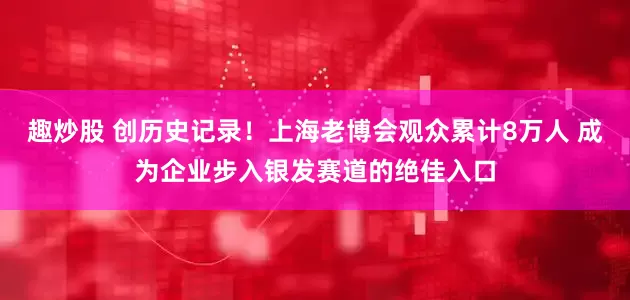 趣炒股 创历史记录！上海老博会观众累计8万人 成为企业步入银发赛道的绝佳入口