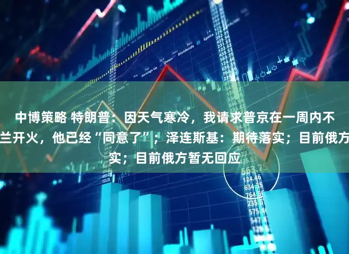 中博策略 特朗普：因天气寒冷，我请求普京在一周内不要向乌克兰开火，他已经“同意了”；泽连斯基：期待落实；目前俄方暂无回应