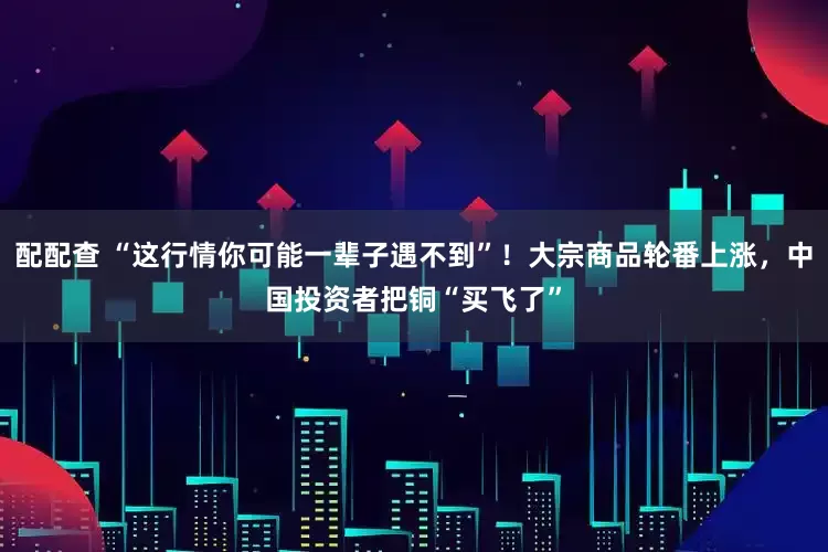 配配查 “这行情你可能一辈子遇不到”！大宗商品轮番上涨，中国投资者把铜“买飞了”