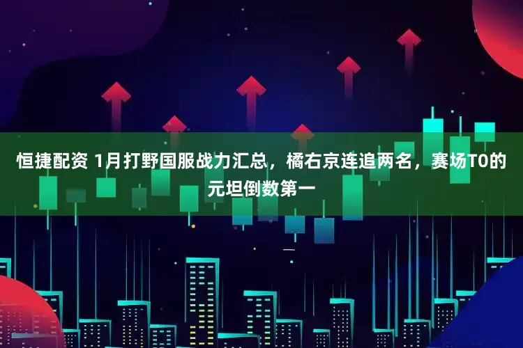 恒捷配资 1月打野国服战力汇总，橘右京连追两名，赛场T0的元坦倒数第一