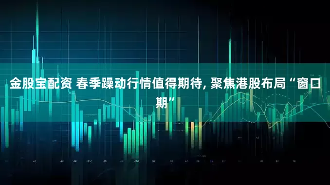 金股宝配资 春季躁动行情值得期待, 聚焦港股布局“窗口期”