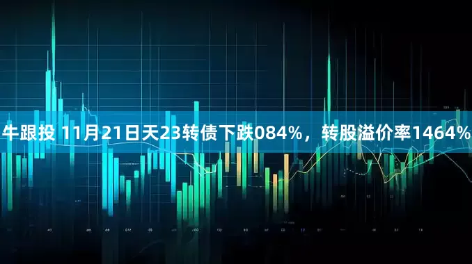 牛跟投 11月21日天23转债下跌084%，转股溢价率1464%