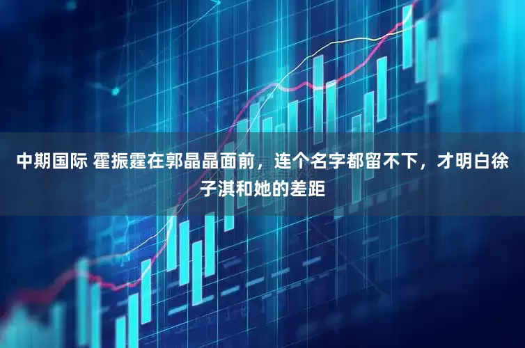 中期国际 霍振霆在郭晶晶面前，连个名字都留不下，才明白徐子淇和她的差距